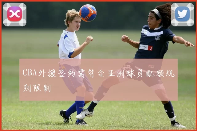 CBA外援签约需符合亚洲球员配额规则限制