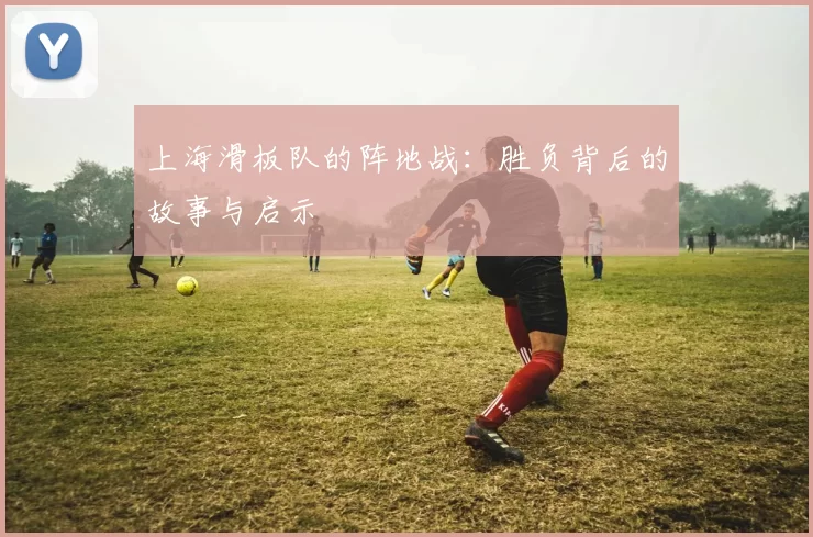 上海滑板队的阵地战:胜负背后的故事与启示