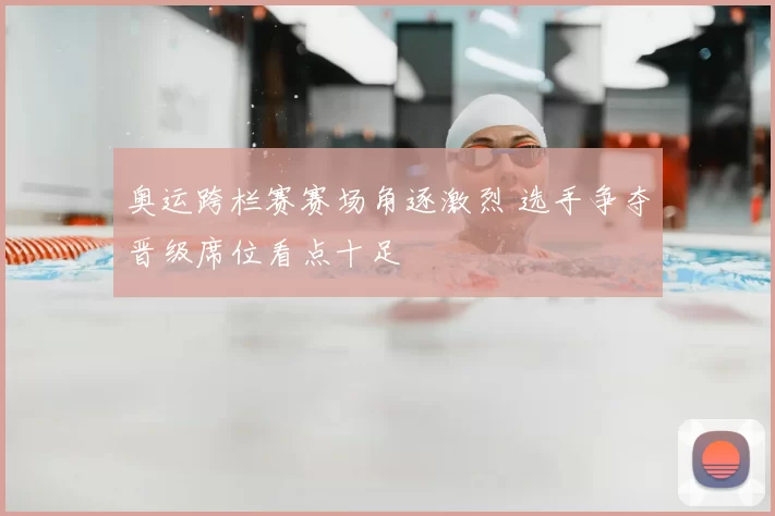 奥运跨栏赛赛场角逐激烈 选手争夺晋级席位看点十足