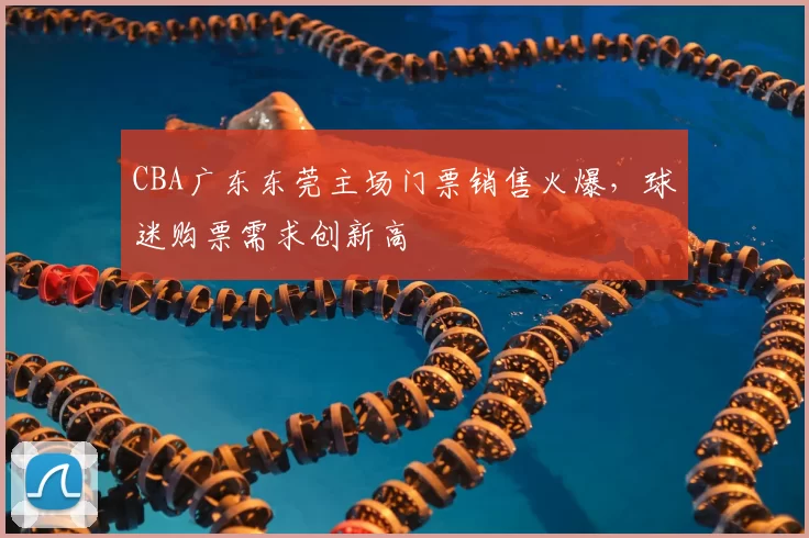 CBA广东东莞主场门票销售火爆，球迷购票需求创新高