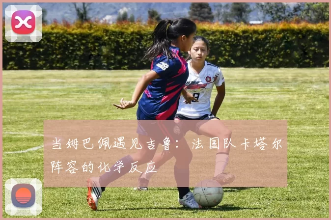 当姆巴佩遇见吉鲁:法国队卡塔尔阵容的化学反应