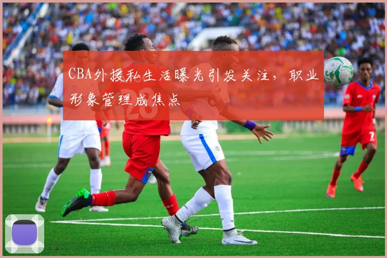 CBA外援私生活曝光引发关注，职业形象管理成焦点