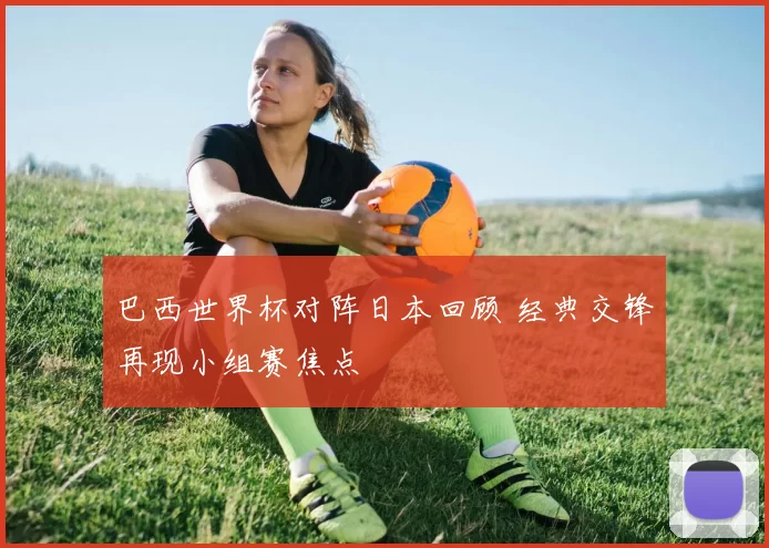 巴西世界杯对阵日本回顾 经典交锋再现小组赛焦点
