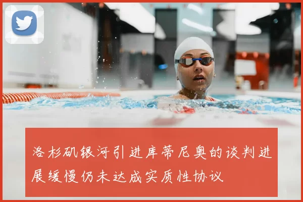 洛杉矶银河引进库蒂尼奥的谈判进展缓慢仍未达成实质性协议
