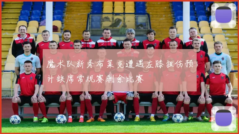 魔术队新秀布莱克遭遇左膝扭伤预计缺席常规赛剩余比赛