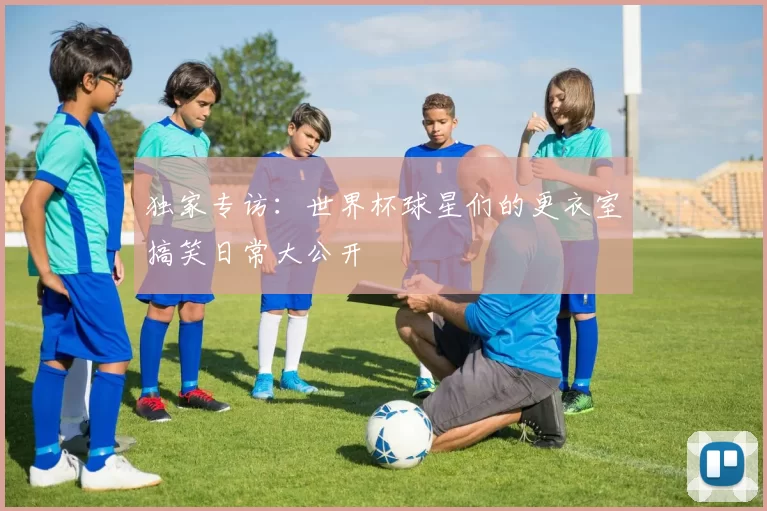 独家专访:世界杯球星们的更衣室搞笑日常大公开