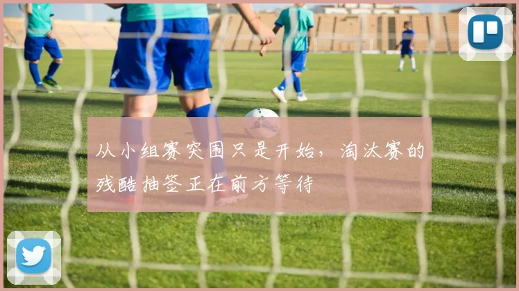 从小组赛突围只是开始,淘汰赛的残酷抽签正在前方等待