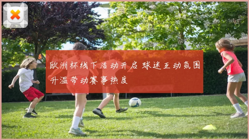 欧洲杯线下活动开启 球迷互动氛围升温带动赛事热度
