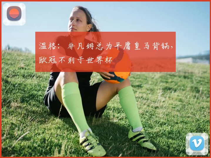 温格:非凡姆总为平庸皇马背锅,欧冠不利于世界杯