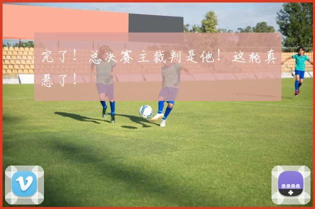 完了！总决赛主裁判是他！这轮真悬了！
