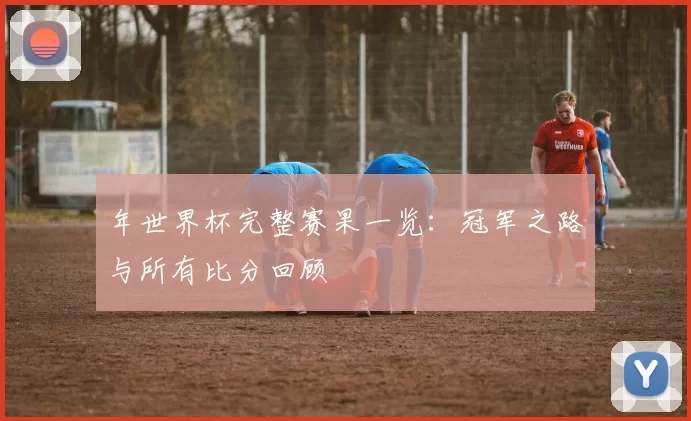 年世界杯完整赛果一览:冠军之路与所有比分回顾