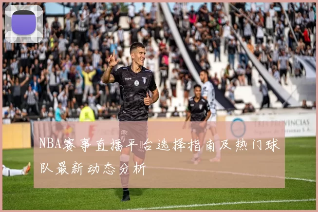 NBA赛事直播平台选择指南及热门球队最新动态分析