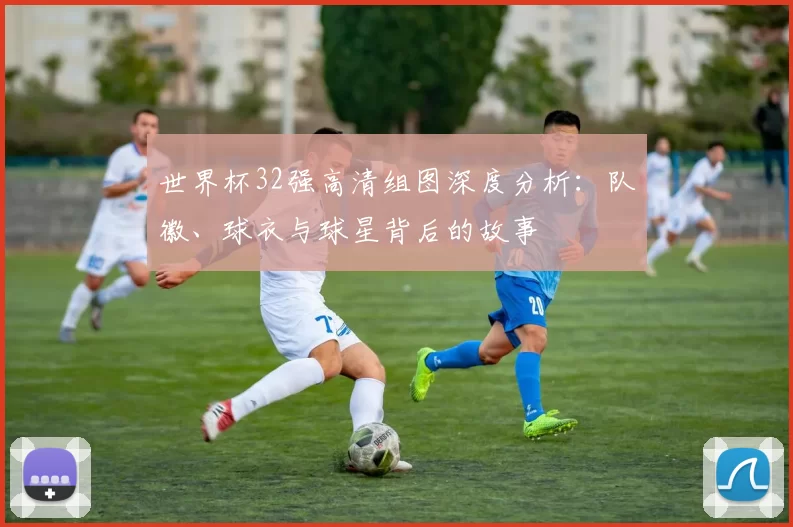 世界杯32强高清组图深度分析:队徽、球衣与球星背后的故事